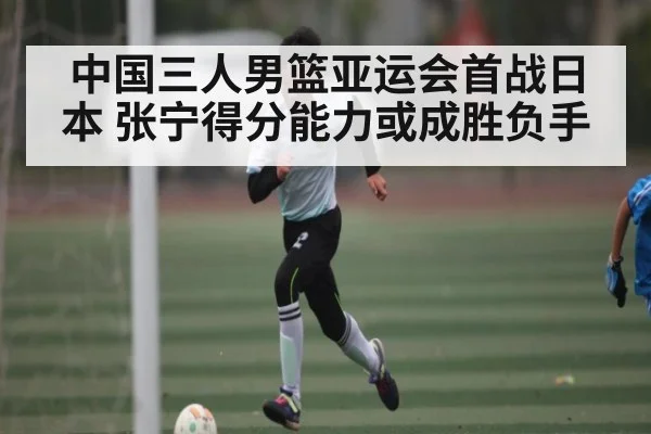 中国三人男篮亚运会首战日本 张宁得分能力或成胜负手