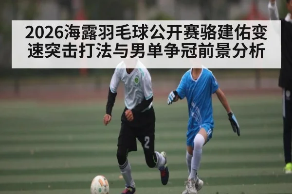 2026海露羽毛球公开赛骆建佑变速突击打法与男单争冠前景分析