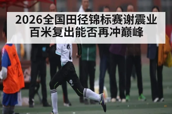 2026全国田径锦标赛谢震业百米复出能否再冲巅峰